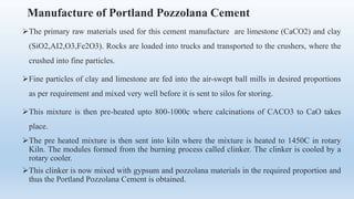 Manufacture of Portland Pozzolana Cement
The primary raw materials used for this cement manufacture are limestone (CaCO2) and clay
(SiO2,AI2,O3,Fe2O3). Rocks are loaded into trucks and transported to the crushers, where the
crushed into fine particles.
Fine particles of clay and limestone are fed into the air-swept ball mills in desired proportions
as per requirement and mixed very well before it is sent to silos for storing.
This mixture is then pre-heated upto 800-1000c where calcinations of CACO3 to CaO takes
place.
The pre heated mixture is then sent into kiln where the mixture is heated to 1450C in rotary
Kiln. The modules formed from the burning process called clinker. The clinker is cooled by a
rotary cooler.
This clinker is now mixed with gypsum and pozzolana materials in the required proportion and
thus the Portland Pozzolana Cement is obtained.
 