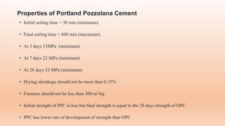 Properties of Portland Pozzolana Cement
• Initial setting time = 30 min (minimum)
• Final setting time = 600 min (maximum).
• At 3 days 13MPa (minimum)
• At 7 days 22 MPa (minimum)
• At 28 days 33 MPa (minimum)
• Drying shrinkage should not be more than 0.15%
• Fineness should not be less than 300 m2/kg
• Initial strength of PPC is less but final strength is equal to the 28 days strength of OPC
• PPC has lower rate of development of strength than OPC
 