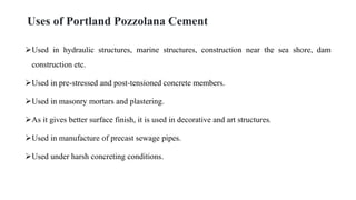 Uses of Portland Pozzolana Cement
Used in hydraulic structures, marine structures, construction near the sea shore, dam
construction etc.
Used in pre-stressed and post-tensioned concrete members.
Used in masonry mortars and plastering.
As it gives better surface finish, it is used in decorative and art structures.
Used in manufacture of precast sewage pipes.
Used under harsh concreting conditions.
 