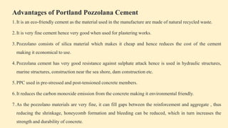Advantages of Portland Pozzolana Cement
1.It is an eco-friendly cement as the material used in the manufacture are made of natural recycled waste.
2.It is very fine cement hence very good when used for plastering works.
3.Pozzolano consists of silica material which makes it cheap and hence reduces the cost of the cement
making it economical to use.
4.Pozzolana cement has very good resistance against sulphate attack hence is used in hydraulic structures,
marine structures, construction near the sea shore, dam construction etc.
5.PPC used in pre-stressed and post-tensioned concrete members.
6.It reduces the carbon monoxide emission from the concrete making it environmental friendly.
7.As the pozzolano materials are very fine, it can fill gaps between the reinforcement and aggregate , thus
reducing the shrinkage, honeycomb formation and bleeding can be reduced, which in turn increases the
strength and durability of concrete.
 