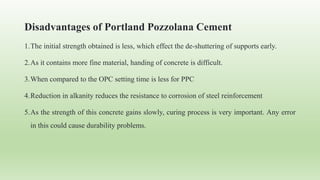 Disadvantages of Portland Pozzolana Cement
1.The initial strength obtained is less, which effect the de-shuttering of supports early.
2.As it contains more fine material, handing of concrete is difficult.
3.When compared to the OPC setting time is less for PPC
4.Reduction in alkanity reduces the resistance to corrosion of steel reinforcement
5.As the strength of this concrete gains slowly, curing process is very important. Any error
in this could cause durability problems.
 