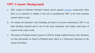 OPC Cement: Background
a. OPC cement is Ordinary Portland Cement and in general concrete construction when
there is no exposure to sulfates in the soil or groundwater OPC is the most common
cement which is used.
b. For almost all structural work including all kinds of concrete construction, OPC is an
ideal building material and is one of the most commonly and widely used types of
cement in the whole world.
c. The name as Portland cement is given in 1824 by Joseph Aspdin because it has similarity
in color and quality as found in Portland stone which is a white-grey limestone on the
island of Portland.
 