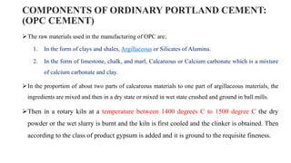 COMPONENTS OF ORDINARY PORTLAND CEMENT:
(OPC CEMENT)
The raw materials used in the manufacturing of OPC are;
1. In the form of clays and shales, Argillaceous or Silicates of Alumina.
2. In the form of limestone, chalk, and marl, Calcareous or Calcium carbonate which is a mixture
of calcium carbonate and clay.
In the proportion of about two parts of calcareous materials to one part of argillaceous materials, the
ingredients are mixed and then in a dry state or mixed in wet state crushed and ground in ball mills.
Then in a rotary kiln at a temperature between 1400 degrees C to 1500 degree C the dry
powder or the wet slurry is burnt and the kiln is first cooled and the clinker is obtained. Then
according to the class of product gypsum is added and it is ground to the requisite fineness.
 