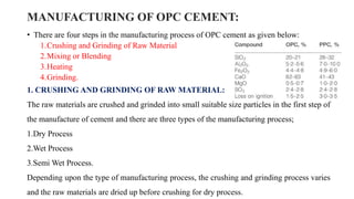 MANUFACTURING OF OPC CEMENT:
• There are four steps in the manufacturing process of OPC cement as given below:
1.Crushing and Grinding of Raw Material
2.Mixing or Blending
3.Heating
4.Grinding.
1. CRUSHING AND GRINDING OF RAW MATERIAL:
The raw materials are crushed and grinded into small suitable size particles in the first step of
the manufacture of cement and there are three types of the manufacturing process;
1.Dry Process
2.Wet Process
3.Semi Wet Process.
Depending upon the type of manufacturing process, the crushing and grinding process varies
and the raw materials are dried up before crushing for dry process.
 