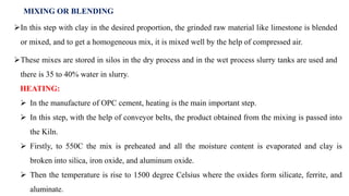 MIXING OR BLENDING
In this step with clay in the desired proportion, the grinded raw material like limestone is blended
or mixed, and to get a homogeneous mix, it is mixed well by the help of compressed air.
These mixes are stored in silos in the dry process and in the wet process slurry tanks are used and
there is 35 to 40% water in slurry.
HEATING:
 In the manufacture of OPC cement, heating is the main important step.
 In this step, with the help of conveyor belts, the product obtained from the mixing is passed into
the Kiln.
 Firstly, to 550C the mix is preheated and all the moisture content is evaporated and clay is
broken into silica, iron oxide, and aluminum oxide.
 Then the temperature is rise to 1500 degree Celsius where the oxides form silicate, ferrite, and
aluminate.
 