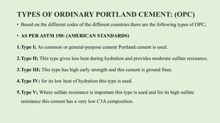 TYPES OF ORDINARY PORTLAND CEMENT: (OPC)
• Based on the different codes of the different countries there are the following types of OPC;
• AS PER ASTM 150: (AMERICAN STANDARDS)
1.Type I; As common or general-purpose cement Portland cement is used.
2.Type II; This type gives less heat during hydration and provides moderate sulfate resistance.
3.Type III; This type has high early strength and this cement is ground finer.
4.Type IV; for its low heat of hydration this type is used.
5.Type V; Where sulfate resistance is important this type is used and for its high sulfate
resistance this cement has a very low C3A composition.
 