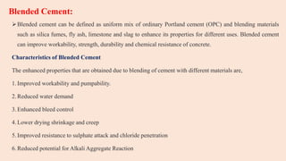 Blended Cement:
Blended cement can be defined as uniform mix of ordinary Portland cement (OPC) and blending materials
such as silica fumes, fly ash, limestone and slag to enhance its properties for different uses. Blended cement
can improve workability, strength, durability and chemical resistance of concrete.
Characteristics of Blended Cement
The enhanced properties that are obtained due to blending of cement with different materials are,
1.Improved workability and pumpability.
2.Reduced water demand
3.Enhanced bleed control
4.Lower drying shrinkage and creep
5.Improved resistance to sulphate attack and chloride penetration
6.Reduced potential for Alkali Aggregate Reaction
 