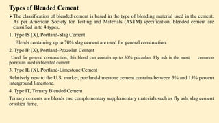 Types of Blended Cement
The classification of blended cement is based in the type of blending material used in the cement.
As per American Society for Testing and Materials (ASTM) specification, blended cement are
classified in to 4 types,
1. Type IS (X), Portland-Slag Cement
Blends containing up to 70% slag cement are used for general construction.
2. Type IP (X), Portland-Pozzolan Cement
Used for general construction, this blend can contain up to 50% pozzolan. Fly ash is the most common
pozzolan used in blended cement.
3. Type IL (X), Portland-Limestone Cement
Relatively new to the U.S. market, portland-limestone cement contains between 5% and 15% percent
interground limestone.
4. Type IT, Ternary Blended Cement
Ternary cements are blends two complementary supplementary materials such as fly ash, slag cement
or silica fume.
 