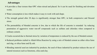 It provides a finer texture than OPC when mixed and placed. So it can be used for finishing and elevation
works.
Water consumption is less which makes it easy to work with and shape.
The strength gained after 28 days is significantly stronger than OPC, in both compressive and flexural
stress.
The permeability of blended concrete is low, due to which the life of concrete is extended by reducing
penetration of aggressive water run-off compounds such as sulfates and chlorides when compared to
ordinary cement.
Cracks occurred due to thermal stress by variation of temperature is reduced by the use of blended cement.
Reduced problems realted to Alkali-Silica Reaction by using a mix of blended cement as either silica fume
and slag, or silica fume and fly ash.
Blending material used are industrial by products, the used of these industrial by product reduces the use of
natural resources such as limestone, silica and clay.
Advantages
 