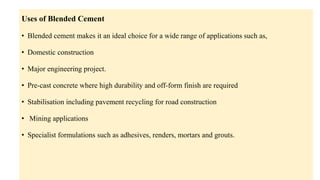 Uses of Blended Cement
• Blended cement makes it an ideal choice for a wide range of applications such as,
• Domestic construction
• Major engineering project.
• Pre-cast concrete where high durability and off-form finish are required
• Stabilisation including pavement recycling for road construction
• Mining applications
• Specialist formulations such as adhesives, renders, mortars and grouts.
 