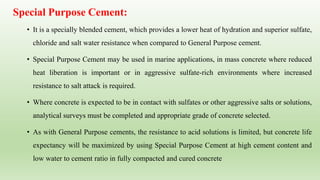 Special Purpose Cement:
• It is a specially blended cement, which provides a lower heat of hydration and superior sulfate,
chloride and salt water resistance when compared to General Purpose cement.
• Special Purpose Cement may be used in marine applications, in mass concrete where reduced
heat liberation is important or in aggressive sulfate-rich environments where increased
resistance to salt attack is required.
• Where concrete is expected to be in contact with sulfates or other aggressive salts or solutions,
analytical surveys must be completed and appropriate grade of concrete selected.
• As with General Purpose cements, the resistance to acid solutions is limited, but concrete life
expectancy will be maximized by using Special Purpose Cement at high cement content and
low water to cement ratio in fully compacted and cured concrete
 