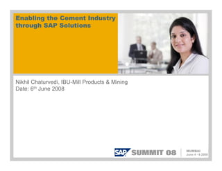 Enabling the Cement Industry
through SAP Solutions
Nikhil Chaturvedi, IBU-Mill Products & Mining
Date: 6th June 2008
 