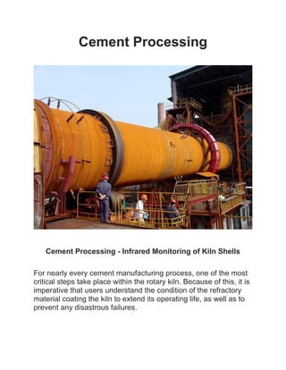Cement Processing
Cement Processing - Infrared Monitoring of Kiln Shells
For nearly every cement manufacturing process, one of the most
critical steps take place within the rotary kiln. Because of this, it is
imperative that users understand the condition of the refractory
material coating the kiln to extend its operating life, as well as to
prevent any disastrous failures.
 