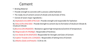 Cement
• Binding Material
• Provide strength to concrete with a process called Hydration
• The ready mix of cement consist of silicate and aluminate of lime.
• Consist of seven major ingredients:-
A.) Hydrated Lime (60%-67%) CaO:- Provide strength and responsible for hydration
B.) Silica (17%-25%) SiO2:- Provide Strength to cement due to formation of dicalcium Silicate &
tricalcium Silicate
C.)Alumina (3%-8%)Al2O3:- Resistance against high temperature/control of temperature.
D.) Magnesia(0.1%-4%)MgO:- Responsible of Hardness
E.) Iron Oxide (0.5%-6%)FE2O3:-Responsible for Strength and Color of Cement
F.) Sulpher Trioxide (1%-2.25%)SO3:- Responsible of Setting time of Cement
G.) Alkalies (Soda and Potash):- 0.1% to 1%
 