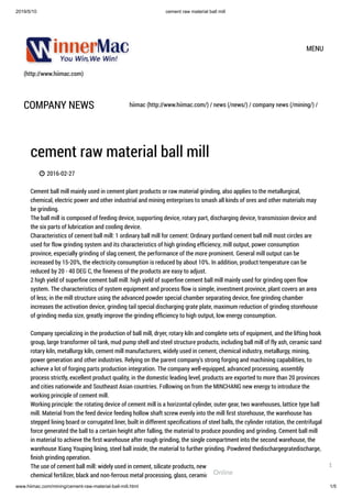 2019/5/10 cement raw material ball mill
www.hiimac.com/mining/cement-raw-material-ball-mill.html 1/5
(http://www.hiimac.com)
MENU
COMPANY NEWS hiimac (http://www.hiimac.com/) / news (/news/) / company news (/mining/) /
cement raw material ball mill
 2016-02-27
Cement ball mill mainly used in cement plant products or raw material grinding, also applies to the metallurgical,
chemical, electric power and other industrial and mining enterprises to smash all kinds of ores and other materials may
be grinding.  
The ball mill is composed of feeding device, supporting device, rotary part, discharging device, transmission device and
the six parts of lubrication and cooling device.  
Characteristics of cement ball mill: 1 ordinary ball mill for cement: Ordinary portland cement ball mill most circles are
used for flow grinding system and its characteristics of high grinding efﬁciency, mill output, power consumption
province, especially grinding of slag cement, the performance of the more prominent. General mill output can be
increased by 15-20%, the electricity consumption is reduced by about 10%. In addition, product temperature can be
reduced by 20 - 40 DEG C, the ﬁneness of the products are easy to adjust.  
2 high yield of superﬁne cement ball mill: high yield of superﬁne cement ball mill mainly used for grinding open flow
system. The characteristics of system equipment and process flow is simple, investment province, plant covers an area
of less; in the mill structure using the advanced powder special chamber separating device, ﬁne grinding chamber
increases the activation device, grinding tail special discharging grate plate, maximum reduction of grinding storehouse
of grinding media size, greatly improve the grinding efﬁciency to high output, low energy consumption.  
 
Company specializing in the production of ball mill, dryer, rotary kiln and complete sets of equipment, and the lifting hook
group, large transformer oil tank, mud pump shell and steel structure products, including ball mill of fly ash, ceramic sand
rotary kiln, metallurgy kiln, cement mill manufacturers, widely used in cement, chemical industry, metallurgy, mining,
power generation and other industries. Relying on the parent company's strong forging and machining capabilities, to
achieve a lot of forging parts production integration. The company well-equipped, advanced processing, assembly
process strictly, excellent product quality, in the domestic leading level, products are exported to more than 20 provinces
and cities nationwide and Southeast Asian countries. Following on from the MINCHANG new energy to introduce the
working principle of cement mill.  
Working principle: the rotating device of cement mill is a horizontal cylinder, outer gear, two warehouses, lattice type ball
mill. Material from the feed device feeding hollow shaft screw evenly into the mill ﬁrst storehouse, the warehouse has
stepped lining board or corrugated liner, built in different speciﬁcations of steel balls, the cylinder rotation, the centrifugal
force generated the ball to a certain height after falling, the material to produce pounding and grinding. Cement ball mill
in material to achieve the ﬁrst warehouse after rough grinding, the single compartment into the second warehouse, the
warehouse Xiang Youping lining, steel ball inside, the material to further grinding. Powdered thedischargegratedischarge,
ﬁnish grinding operation.  
The use of cement ball mill: widely used in cement, silicate products, new building materials, refractory materials,
chemical fertilizer, black and non-ferrous metal processing, glass, ceramics etc. industry production of all kinds of oresOnline
1
 