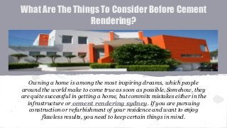 What Are The Things To Consider Before Cement
Rendering?
Owning a home is among the most inspiring dreams, which people
around the world make to come true as soon as possible. Somehow, they
are quite successful in getting a home, but commits mistakes either in the
infrastructure or cement rendering sydney. If you are pursuing
construction or refurbishment of your residence and want to enjoy
flawless results, you need to keep certain things in mind.
 