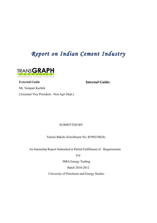 Report on Indian Cement Industry
External Guide
Mr. Vempati Karthik
(Assistant Vice President - Non Agri Dept.)
SUBMITTED BY:
Yamini Bakshi (Enrollment No. R590210024)
An Internship Report Submitted in Partial Fulfillment of Requirements
For
MBA Energy Trading
Batch 2010-2012
University of Petroleum and Energy Studies
Internal Guide:
 