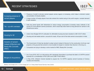 For updated information, please visit www.ibef.orgCement12
RECENT STRATEGIES
Source: Union Budget 2018– 19, Union Budget 2017-18, Emkay Global Financial Services, News Articles
 Presence of small & mid-size cement players across regions is increasing, which helps to diminish market
concentration of industry leaders
 A large number of foreign players have also entered the market owing to the profit margins, constant demand
& right valuation.
Increasing presence of
cement players
 India has joined hands with Switzerland to reduce energy consumption & develop newer methods in the
country for more efficient cement production, which would help India meet its rising demand for cement in the
infrastructure sector
Tie – up with overseas
 Under Union Budget 2018-19, allocation for affordable housing has been doubled to US$ 123.57 million
 Housing and real estate sectors accounts for nearly 65 per cent of the total cement consumption in India.
Housing for All
 The Government of India has decided to adopt cement instead of bitumen for the construction of all new road
projects on the grounds that cement is more durable & cheaper to maintain than bitumen in the long run.
 Companies are trying to develop a niche market for RMC (Ready Mix Concrete)
Adoption of cement
instead of Bitumen and
Ready Mix Concrete
(RMC)
 As of June 2018, ACC is in discussions with Jaiprakash Associates to purchase the latter’s 5.5 MTPA cement
business for a consideration of Rs 5,200 crore (US$ 775.66 million).
 In May 2018, Ultratech Cement decided to acquire the 13.4 MTPA capacity cement business of Century
Textiles and Industries.
Mergers & Acquisitions
 