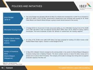For updated information, please visit www.ibef.orgCement16
POLICIES AND INITIATIVES
Source: Aranca Research. News Articles
Note: RE – Revised Estimate
 The Union Budget has allocated US$ 92.22 billion for infrastructure development in 2018-19 as compared to
US$ 76.31 billion in 2017-18 (RE). Government’s infrastructure push combined with housing for all, Smart
Cities Mission and Swachh Bharat Abhiyan is going to boost cement demand in the country.
Union Budget
2018-19
 In Budget 2018-19, Government of India announced setting up of an Affordable Housing Fund of Rs 25,000
crore (US$ 3.86 billion) under the National Housing Bank (NHB) which will be utilised for easing credit to
homebuyers. The move is expected to boost the demand of cement from the housing segment.
Affordable Housing Fund
 An outlay of Rs 33,000 crore (US$ 5.097 billion) has been proposed for building 4.9 million houses under
Pradhan Mantri Awas Yojana – Gramin in Union Budget 2018-19.
Pradhan Mantri Awaas
Yojana - Gramin
scheme
 In May 2018, Ultratech Cement emerged as the winning bidder in the auction for Deora-Sitapuri-Udipyapura
limestone mining block in Madhya Pradesh. The block contains reserves of about 54 million tonnes and is
spread over an area of 344.78 hectares. The company will be able to leverage this mining block to augment
production capacity of its Dhar unit.
Auction of limestone
block
(Deora-Sitapuri-
Udipyapura)
 