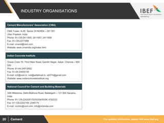For updated information, please visit www.ibef.orgCement20
INDUSTRY ORGANISATIONS
CMA Tower, A-2E, Sector 24 NOIDA – 201 301
Uttar Pradesh, India
Phone: 91-120-2411955, 2411957, 2411958
Fax: 91-120-2411956
E-mail: cmand@vsnl.com
Website: www.cmaindia.org/index.html
Cement Manufacturers' Association (CMA)
Ocean Crest 79, Third Main Road, Gandhi Nagar, Adyar, Chennai – 600
020
Phone: 91-44-24912602
Fax: 91-44-24455148
E-mail: ici3@vsnl.in, ici4@airtelmail.in, vj6314@gmail.com
Website: www.indianconcreteinstitute.org
Indian Concrete Institute
34th Milestone, Delhi-Mathura Road, Ballabgarh – 121 004 Haryana,
India
Phone: 91-129-2242051/52/53/54/55/56; 4192222
Fax: 91-129-2242100; 2246175
E-mail: nccbm@vsnl.com; info@ncbindia.com
National Council for Cement and Building Materials
 