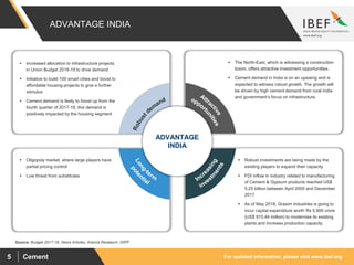 For updated information, please visit www.ibef.orgCement5
Source: Budget 2017-18, News Articles, Aranca Research, DIPP
ADVANTAGE INDIA
 Increased allocation to infrastructure projects
in Union Budget 2018-19 to drive demand
 Initiative to build 100 smart cities and boost to
affordable housing projects to give a further
stimulus
 Cement demand is likely to boost up from the
fourth quarter of 2017-18, this demand is
positively impacted by the housing segment
 The North-East, which is witnessing a construction
boom, offers attractive investment opportunities.
 Cement demand in India is on an upswing and is
expected to witness robust growth. The growth will
be driven by high cement demand from rural India
and government’s focus on infrastructure.
 Oligopoly market, where large players have
partial pricing control
 Low threat from substitutes
 Robust investments are being made by the
existing players to expand their capacity
 FDI inflow in industry related to manufacturing
of Cement & Gypsum products reached US$
5.25 billion between April 2000 and December
2017
 As of May 2018, Grasim Industries is going to
incur capital expenditure worth Rs 5,900 crore
(US$ 915.44 million) to modernise its existing
plants and increase production capacity.
ADVANTAGE
INDIA
 