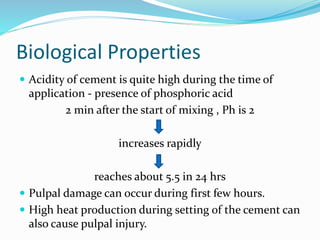 Biological Properties 
 Acidity of cement is quite high during the time of 
application - presence of phosphoric acid 
2 min after the start of mixing , Ph is 2 
increases rapidly 
reaches about 5.5 in 24 hrs 
 Pulpal damage can occur during first few hours. 
 High heat production during setting of the cement can 
also cause pulpal injury. 
 
