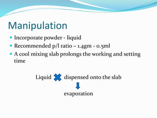 Manipulation 
 Incorporate powder - liquid 
 Recommended p/l ratio – 1.4gm - 0.5ml 
 A cool mixing slab prolongs the working and setting 
time 
Liquid dispensed onto the slab 
evaporation 
 