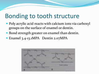 Bonding to tooth structure 
 Poly acrylic acid reacts with calcium ions via carboxyl 
groups on the surface of enamel or dentin. 
 Bond strength greater on enamel than dentin. 
 Enamel 3.4-13.1MPA Dentin 2.07MPA 
 