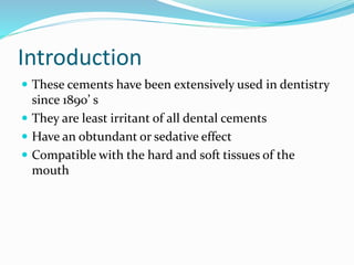 Introduction 
 These cements have been extensively used in dentistry 
since 1890’ s 
 They are least irritant of all dental cements 
 Have an obtundant or sedative effect 
 Compatible with the hard and soft tissues of the 
mouth 
 