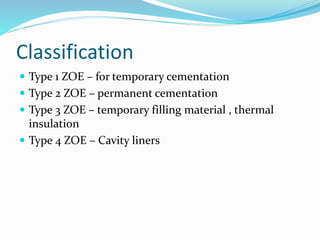 Classification 
 Type 1 ZOE – for temporary cementation 
 Type 2 ZOE – permanent cementation 
 Type 3 ZOE – temporary filling material , thermal 
insulation 
 Type 4 ZOE – Cavity liners 
 