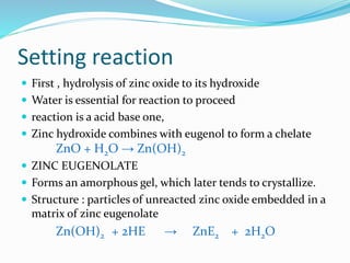 Setting reaction 
 First , hydrolysis of zinc oxide to its hydroxide 
 Water is essential for reaction to proceed 
 reaction is a acid base one, 
 Zinc hydroxide combines with eugenol to form a chelate 
ZnO + H2O → Zn(OH)2 
 ZINC EUGENOLATE 
 Forms an amorphous gel, which later tends to crystallize. 
 Structure : particles of unreacted zinc oxide embedded in a 
matrix of zinc eugenolate 
Zn(OH)2 + 2HE → ZnE2 + 2H2O 
 