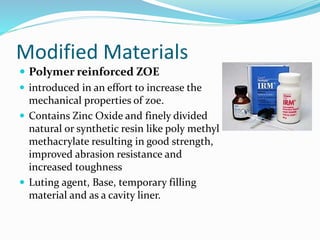 Modified Materials 
 Polymer reinforced ZOE 
 introduced in an effort to increase the 
mechanical properties of zoe. 
 Contains Zinc Oxide and finely divided 
natural or synthetic resin like poly methyl 
methacrylate resulting in good strength, 
improved abrasion resistance and 
increased toughness 
 Luting agent, Base, temporary filling 
material and as a cavity liner. 
 