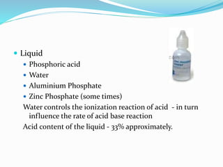  Liquid 
 Phosphoric acid 
 Water 
 Aluminium Phosphate 
 Zinc Phosphate (some times) 
Water controls the ionization reaction of acid - in turn 
influence the rate of acid base reaction 
Acid content of the liquid - 33% approximately. 
 
