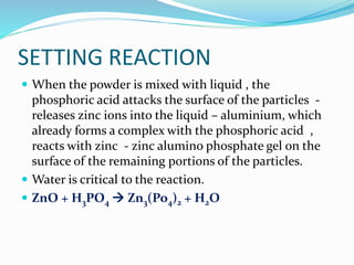 SETTING REACTION 
 When the powder is mixed with liquid , the 
phosphoric acid attacks the surface of the particles - 
releases zinc ions into the liquid – aluminium, which 
already forms a complex with the phosphoric acid , 
reacts with zinc - zinc alumino phosphate gel on the 
surface of the remaining portions of the particles. 
 Water is critical to the reaction. 
 ZnO + H3PO4 
 Zn3(Po4)2 + H2O 
 
