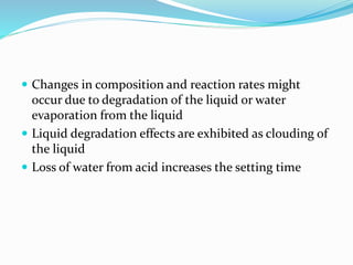  Changes in composition and reaction rates might 
occur due to degradation of the liquid or water 
evaporation from the liquid 
 Liquid degradation effects are exhibited as clouding of 
the liquid 
 Loss of water from acid increases the setting time 
 