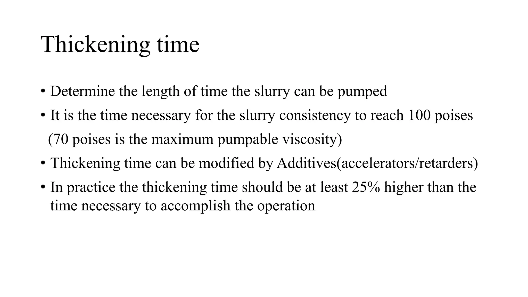 Thickening time
• Determine the length of time the slurry can be pumped
• It is the time necessary for the slurry consistency to reach 100 poises
(70 poises is the maximum pumpable viscosity)
• Thickening time can be modified by Additives(accelerators/retarders)
• In practice the thickening time should be at least 25% higher than the
time necessary to accomplish the operation
 