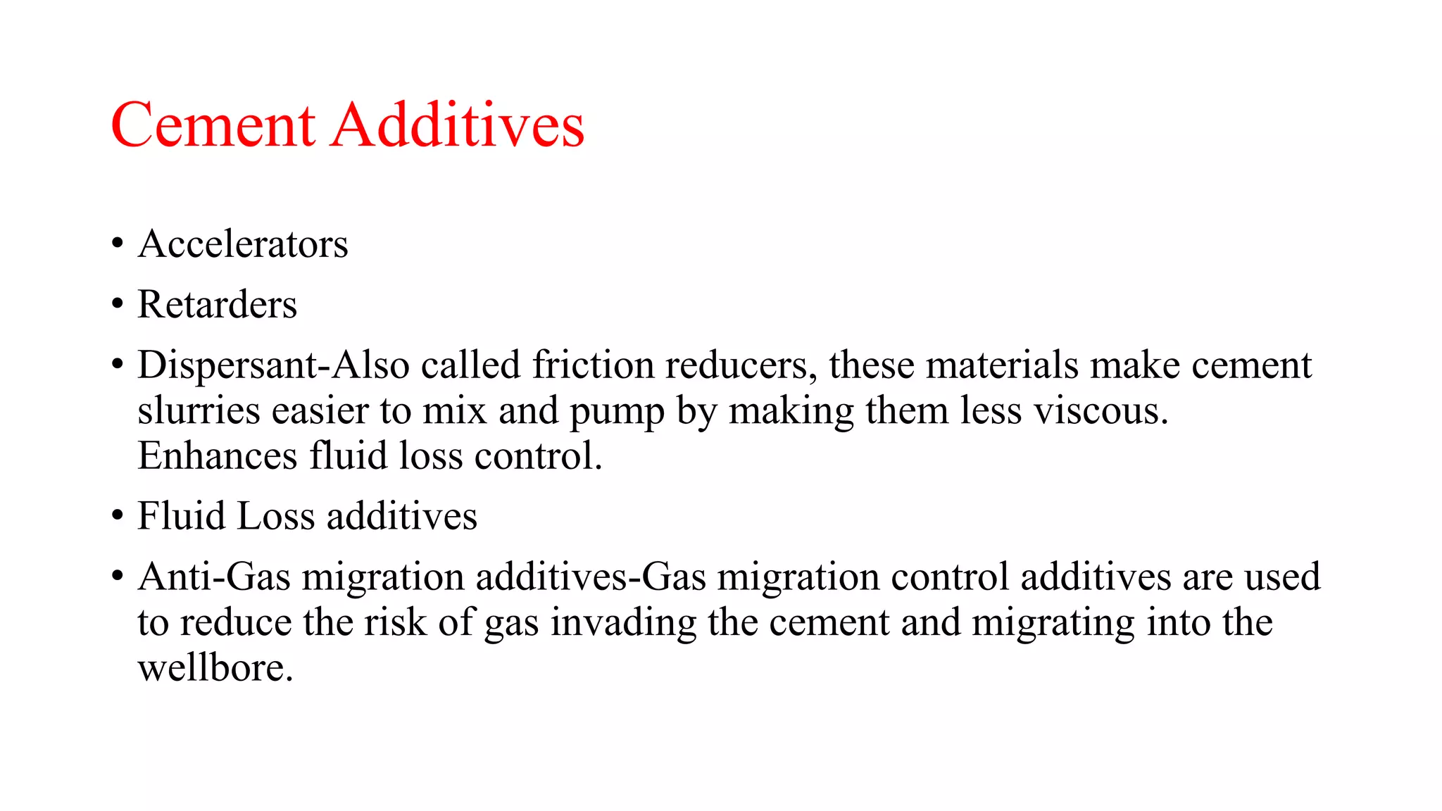Cement Additives
• Accelerators
• Retarders
• Dispersant-Also called friction reducers, these materials make cement
slurries easier to mix and pump by making them less viscous.
Enhances fluid loss control.
• Fluid Loss additives
• Anti-Gas migration additives-Gas migration control additives are used
to reduce the risk of gas invading the cement and migrating into the
wellbore.
 