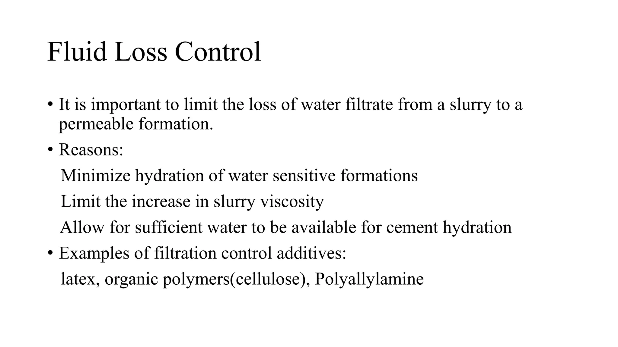 Fluid Loss Control
• It is important to limit the loss of water filtrate from a slurry to a
permeable formation.
• Reasons:
Minimize hydration of water sensitive formations
Limit the increase in slurry viscosity
Allow for sufficient water to be available for cement hydration
• Examples of filtration control additives:
latex, organic polymers(cellulose), Polyallylamine
 