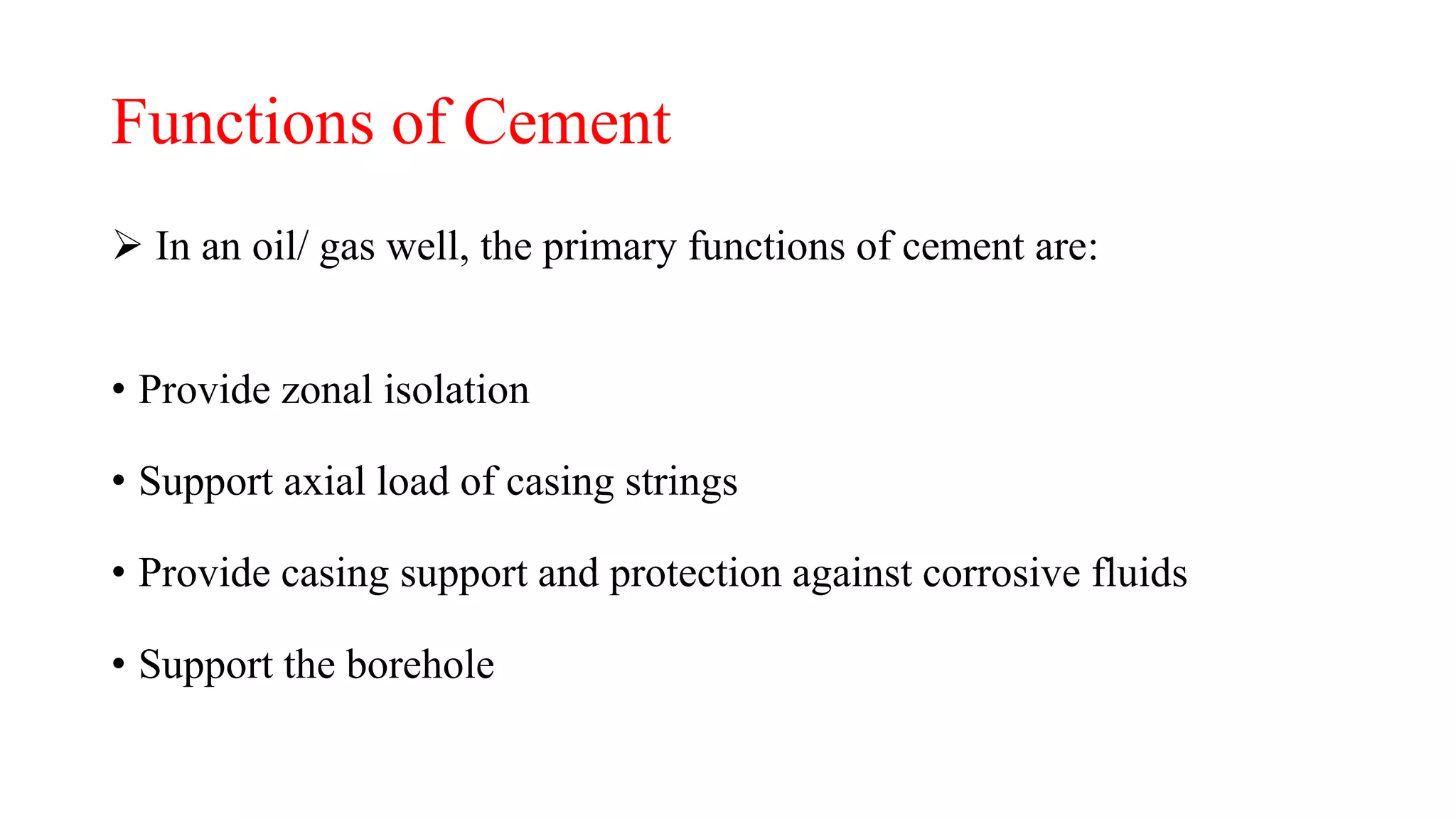 Functions of Cement
 In an oil/ gas well, the primary functions of cement are:
• Provide zonal isolation
• Support axial load of casing strings
• Provide casing support and protection against corrosive fluids
• Support the borehole
 