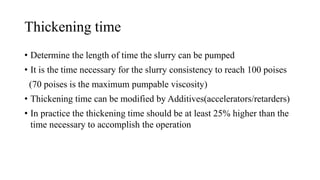 Thickening time
• Determine the length of time the slurry can be pumped
• It is the time necessary for the slurry consistency to reach 100 poises
(70 poises is the maximum pumpable viscosity)
• Thickening time can be modified by Additives(accelerators/retarders)
• In practice the thickening time should be at least 25% higher than the
time necessary to accomplish the operation
 