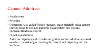 Cement Additives
• Accelerators
• Retarders
• Dispersant-Also called friction reducers, these materials make cement
slurries easier to mix and pump by making them less viscous.
Enhances fluid loss control.
• Fluid Loss additives
• Anti-Gas migration additives-Gas migration control additives are used
to reduce the risk of gas invading the cement and migrating into the
wellbore.
 