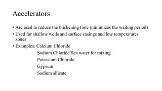Accelerators
• Are used to reduce the thickening time (minimizes the waiting period)
• Used for shallow wells and surface casings and low temperatures
zones
• Examples: Calcium Chloride
Sodium Chloride/Sea water for mixing
Potassium Chloride
Gypsum
Sodium silicate
 