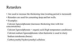 Retarders
• Are used to increase the thickening time (waiting period is increased)
• Retarders are used for cementing deep and hot wells.
• Examples:
Calcium lignosulphonate (increases thickening time with low
concentrations)
Calcium lignosulphonate + organic acid (high temperature conditions)
Calcium-sodium lignosulphonate when bentonite is used in slurry
Sodium tetraborate (borax)
Carboxymethyl hydroxymethyl cellulose
 
