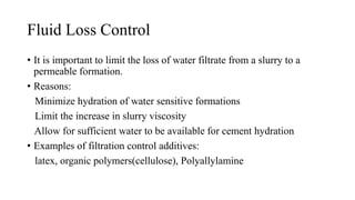 Fluid Loss Control
• It is important to limit the loss of water filtrate from a slurry to a
permeable formation.
• Reasons:
Minimize hydration of water sensitive formations
Limit the increase in slurry viscosity
Allow for sufficient water to be available for cement hydration
• Examples of filtration control additives:
latex, organic polymers(cellulose), Polyallylamine
 