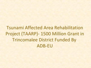 Tsunami Affected Area Rehabilitation
Project (TAARP)- 1500 Million Grant in
Trincomalee District Funded By
ADB-EU
 