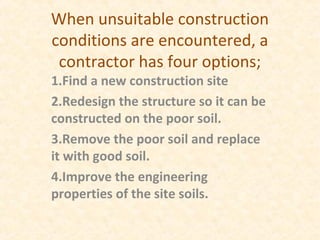 When unsuitable construction
conditions are encountered, a
contractor has four options;
1.Find a new construction site
2.Redesign the structure so it can be
constructed on the poor soil.
3.Remove the poor soil and replace
it with good soil.
4.Improve the engineering
properties of the site soils.
 