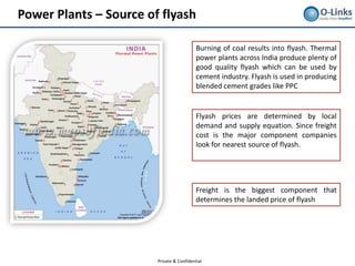 Power Plants – Source of flyash

                                           Burning of coal results into flyash. Thermal
                                           power plants across India produce plenty of
                                           good quality flyash which can be used by
                                           cement industry. Flyash is used in producing
                                           blended cement grades like PPC


                                           Flyash prices are determined by local
                                           demand and supply equation. Since freight
                                           cost is the major component companies
                                           look for nearest source of flyash.




                                           Freight is the biggest component that
                                           determines the landed price of flyash




                        Private & Confidential
 