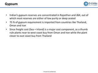 Gypsum

• Indian’s gypsum reserves are concentrated in Rajasthan and J&K, out of
  which most reserves are either of low purity or deep seated
• 75 % of gypsum requirement is imported from countries like Thailand,
  Oman and Iran
• Since freight cost (Sea + Inland) is a major cost component, as a thumb
  rule plants near to west coast buy from Oman and Iran while the plant
  closer to east coast buy from Thailand




                                 Private & Confidential
 