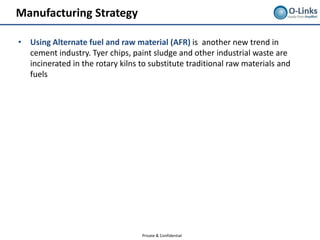 Manufacturing Strategy

• Using Alternate fuel and raw material (AFR) is another new trend in
  cement industry. Tyer chips, paint sludge and other industrial waste are
  incinerated in the rotary kilns to substitute traditional raw materials and
  fuels




                                   Private & Confidential
 