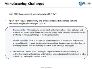 Manufacturing Challenges

•   High CAPEX requirement approximately 600 Cr/MT

•   Apart from regular productivity and efficiency related challenges cement
    manufacturing faces challenges such as

     – Environmental : Mining activity causes significant deforestation , noise pollution and
       emission. As environmental laws are gradually getting more stringent cement industries
       are facing continuous challenge of meeting those norms

     – Human resources: Most of the cement plants are located in hinterlands and difficult
       areas. Additionally cement plants produces many hazardous emission and dust. Due to
       all these problems they are not very attractive place for bright employees

     – Labor unions: Cement plant’s employs a large number of labor force directly or
       indirectly who are well organized under various unions. Successful management of labor
       union is big challenge for cement plants




                                        Private & Confidential
 